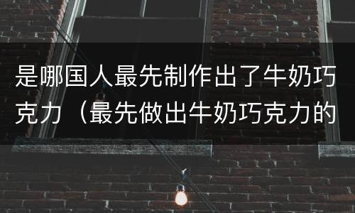 是哪国人最先制作出了牛奶巧克力（最先做出牛奶巧克力的国家是）