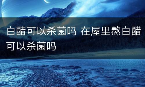 白醋可以杀菌吗 在屋里熬白醋可以杀菌吗