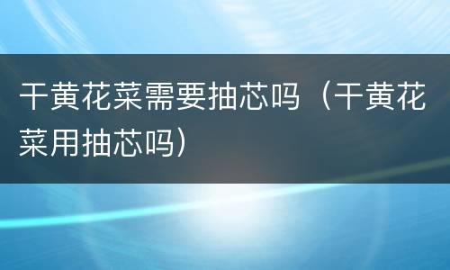 干黄花菜需要抽芯吗（干黄花菜用抽芯吗）