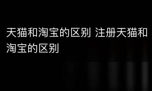 天猫和淘宝的区别 注册天猫和淘宝的区别