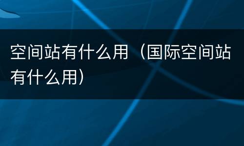 空间站有什么用（国际空间站有什么用）