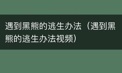 遇到黑熊的逃生办法（遇到黑熊的逃生办法视频）