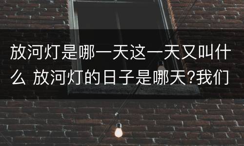 放河灯是哪一天这一天又叫什么 放河灯的日子是哪天?我们放的是什么灯