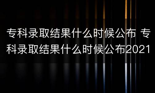 专科录取结果什么时候公布 专科录取结果什么时候公布2021四川