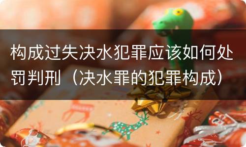 构成过失决水犯罪应该如何处罚判刑（决水罪的犯罪构成）