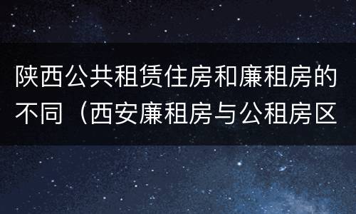 陕西公共租赁住房和廉租房的不同（西安廉租房与公租房区别）