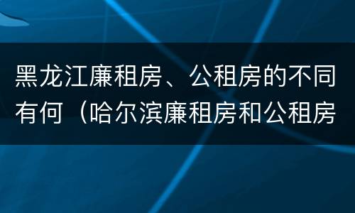 黑龙江廉租房、公租房的不同有何（哈尔滨廉租房和公租房有什么区别）