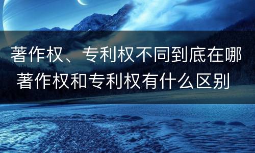 著作权、专利权不同到底在哪 著作权和专利权有什么区别