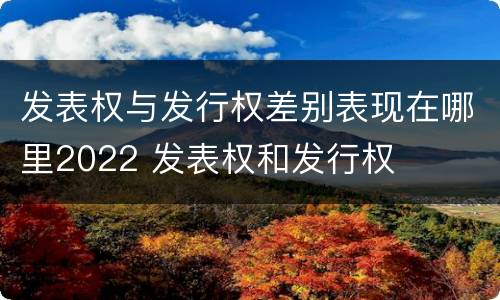 发表权与发行权差别表现在哪里2022 发表权和发行权