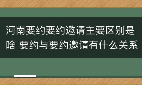河南要约要约邀请主要区别是啥 要约与要约邀请有什么关系