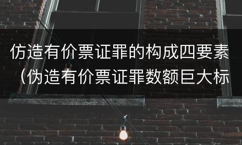 仿造有价票证罪的构成四要素（伪造有价票证罪数额巨大标准）