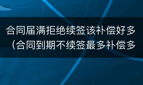 合同届满拒绝续签该补偿好多（合同到期不续签最多补偿多少）
