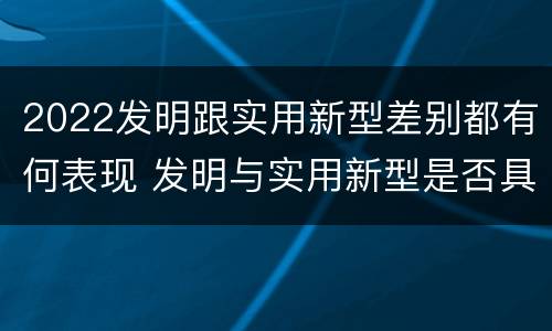 2022发明跟实用新型差别都有何表现 发明与实用新型是否具有实用性