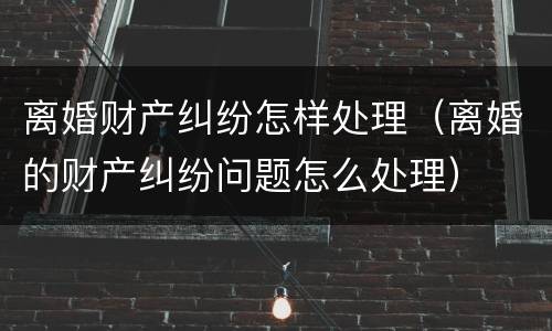 离婚财产纠纷怎样处理（离婚的财产纠纷问题怎么处理）