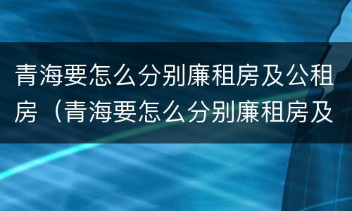 青海要怎么分别廉租房及公租房（青海要怎么分别廉租房及公租房呢）