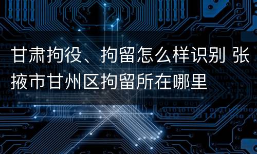 甘肃拘役、拘留怎么样识别 张掖市甘州区拘留所在哪里