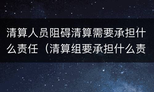 清算人员阻碍清算需要承担什么责任（清算组要承担什么责任）
