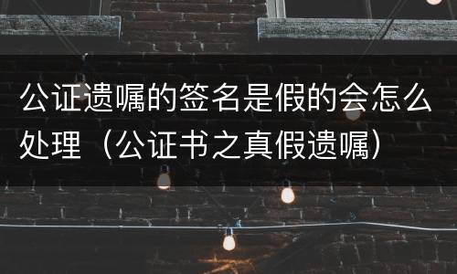 公证遗嘱的签名是假的会怎么处理（公证书之真假遗嘱）