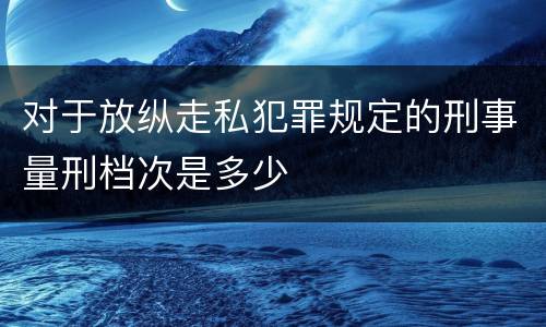 对于放纵走私犯罪规定的刑事量刑档次是多少