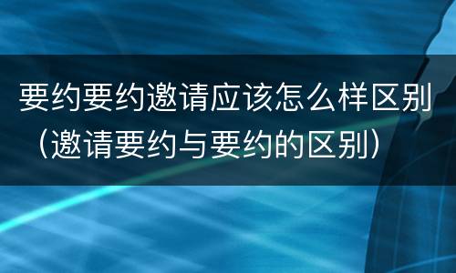 要约要约邀请应该怎么样区别（邀请要约与要约的区别）