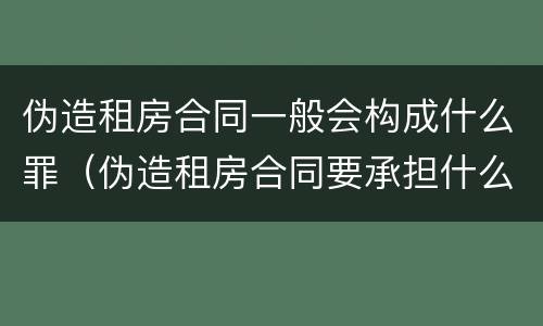 伪造租房合同一般会构成什么罪（伪造租房合同要承担什么法律责任）