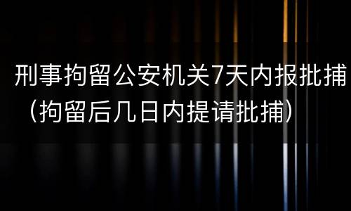刑事拘留公安机关7天内报批捕（拘留后几日内提请批捕）