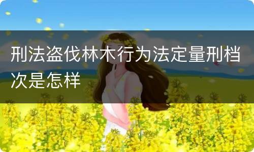 刑法盗伐林木行为法定量刑档次是怎样