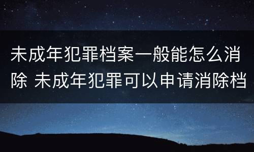 未成年犯罪档案一般能怎么消除 未成年犯罪可以申请消除档案吗