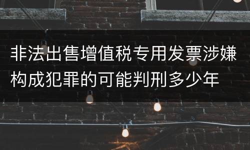 非法出售增值税专用发票涉嫌构成犯罪的可能判刑多少年