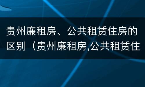 贵州廉租房、公共租赁住房的区别（贵州廉租房,公共租赁住房的区别）