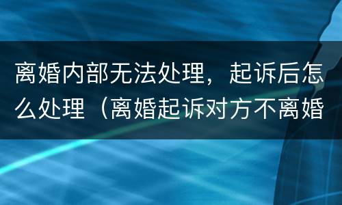 离婚内部无法处理，起诉后怎么处理（离婚起诉对方不离婚怎么办）