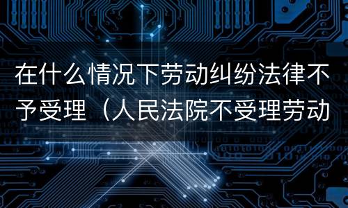 在什么情况下劳动纠纷法律不予受理（人民法院不受理劳动合同产生的纠纷）