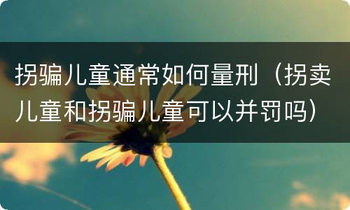 拐骗儿童通常如何量刑（拐卖儿童和拐骗儿童可以并罚吗）