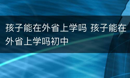 孩子能在外省上学吗 孩子能在外省上学吗初中