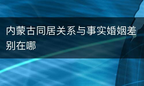 内蒙古同居关系与事实婚姻差别在哪