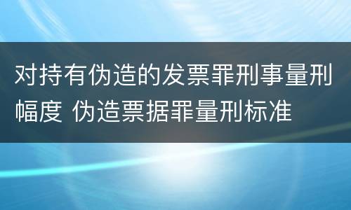 对持有伪造的发票罪刑事量刑幅度 伪造票据罪量刑标准