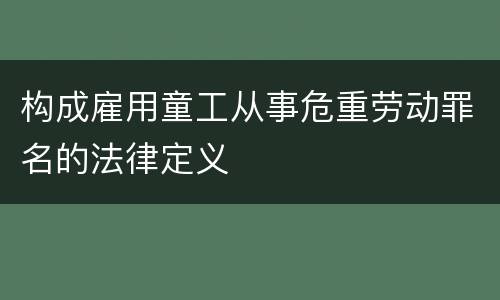构成雇用童工从事危重劳动罪名的法律定义