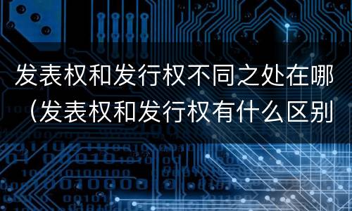 发表权和发行权不同之处在哪（发表权和发行权有什么区别）