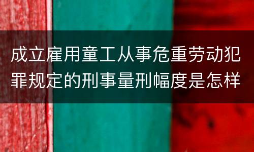 成立雇用童工从事危重劳动犯罪规定的刑事量刑幅度是怎样的