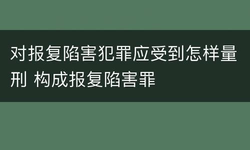 对报复陷害犯罪应受到怎样量刑 构成报复陷害罪