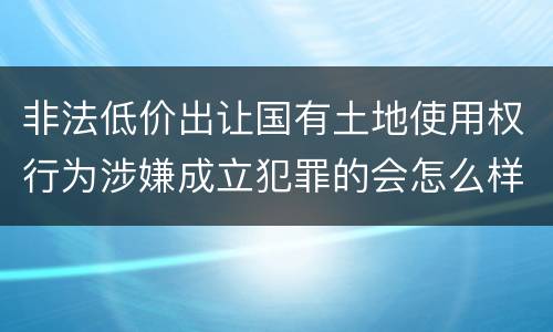 非法低价出让国有土地使用权行为涉嫌成立犯罪的会怎么样判