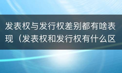 发表权与发行权差别都有啥表现（发表权和发行权有什么区别）