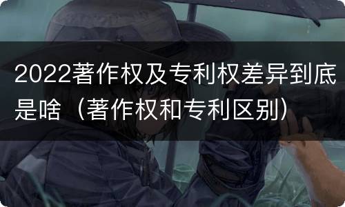 2022著作权及专利权差异到底是啥（著作权和专利区别）