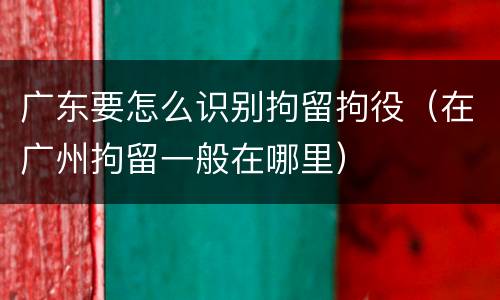 广东要怎么识别拘留拘役（在广州拘留一般在哪里）
