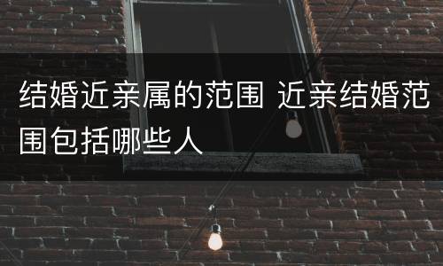 结婚近亲属的范围 近亲结婚范围包括哪些人