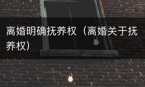 离婚明确抚养权（离婚关于抚养权）