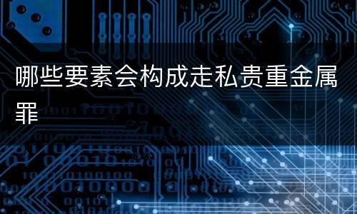 哪些要素会构成走私贵重金属罪