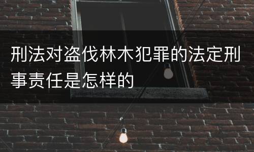 刑法对盗伐林木犯罪的法定刑事责任是怎样的