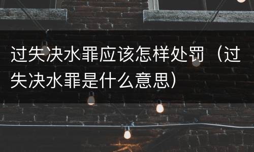 过失决水罪应该怎样处罚（过失决水罪是什么意思）