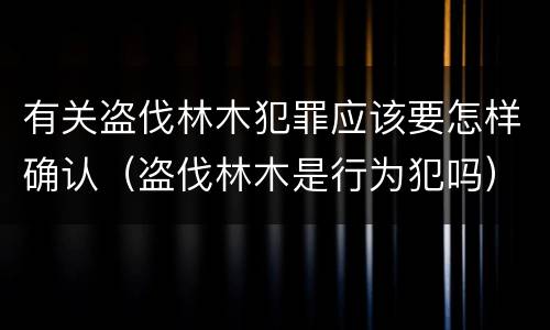 有关盗伐林木犯罪应该要怎样确认（盗伐林木是行为犯吗）